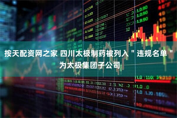 按天配资网之家 四川太极制药被列入＂违规名单＂ 为太极集团子公司