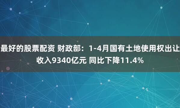 最好的股票配资 财政部：1-4月国有土地使用权出让收入9340亿元 同比下降11.4%