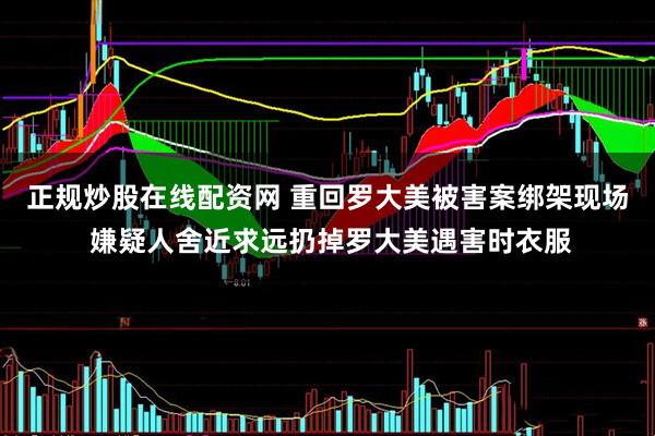 正规炒股在线配资网 重回罗大美被害案绑架现场 嫌疑人舍近求远扔掉罗大美遇害时衣服