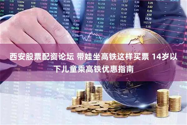 西安股票配资论坛 带娃坐高铁这样买票 14岁以下儿童乘高铁优惠指南