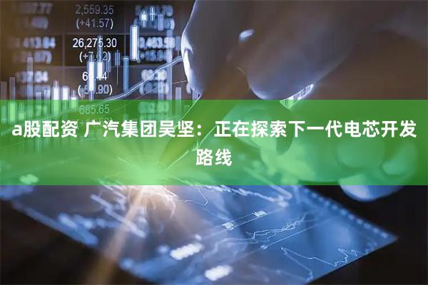 a股配资 广汽集团吴坚：正在探索下一代电芯开发路线