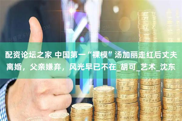 配资论坛之家 中国第一“裸模”汤加丽走红后丈夫离婚，父亲嫌弃，风光早已不在_胡可_艺术_沈东