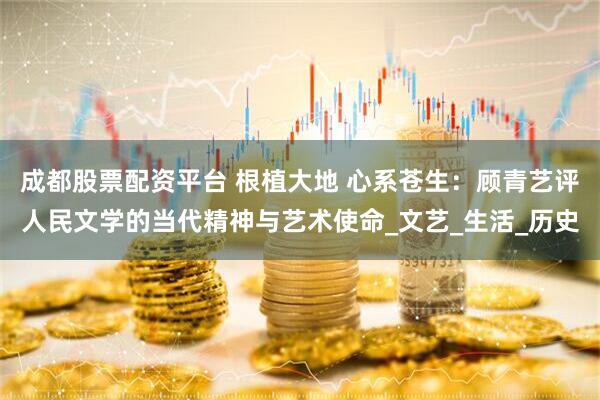 成都股票配资平台 根植大地 心系苍生：顾青艺评人民文学的当代精神与艺术使命_文艺_生活_历史