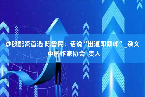 炒股配资首选 陈鲁民：话说“出道即巅峰”_杂文_中国作家协会_贵人