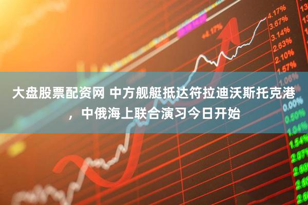 大盘股票配资网 中方舰艇抵达符拉迪沃斯托克港，中俄海上联合演习今日开始