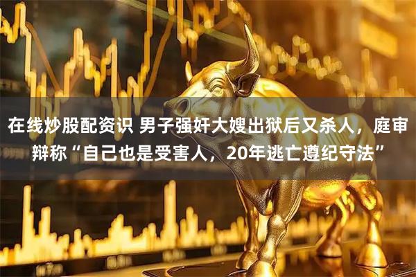 在线炒股配资识 男子强奸大嫂出狱后又杀人，庭审辩称“自己也是受害人，20年逃亡遵纪守法”