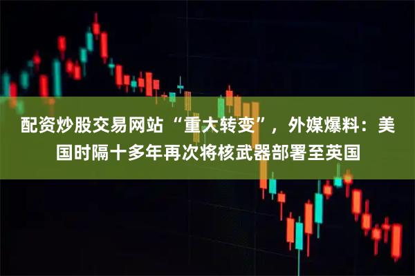 配资炒股交易网站 “重大转变”，外媒爆料：美国时隔十多年再次将核武器部署至英国
