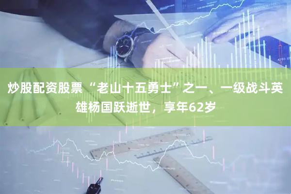 炒股配资股票 “老山十五勇士”之一、一级战斗英雄杨国跃逝世，享年62岁
