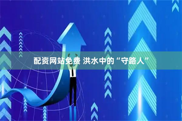 配资网站免费 洪水中的“守路人”
