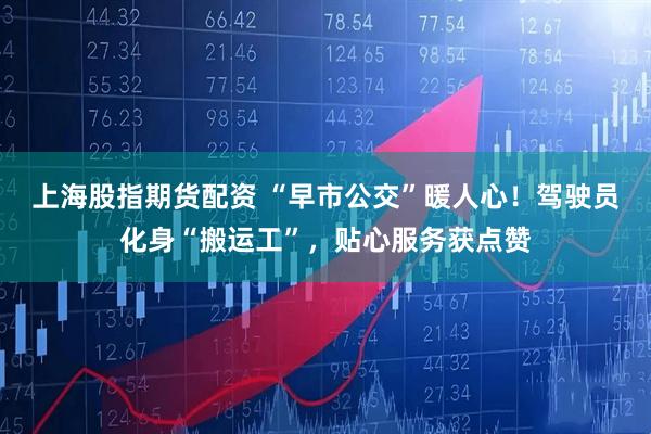 上海股指期货配资 “早市公交”暖人心！驾驶员化身“搬运工”，贴心服务获点赞