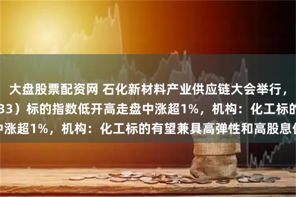 大盘股票配资网 石化新材料产业供应链大会举行，化工ETF天弘（159133）标的指数低开高走盘中涨超1%，机构：化工标的有望兼具高弹性和高股息优势