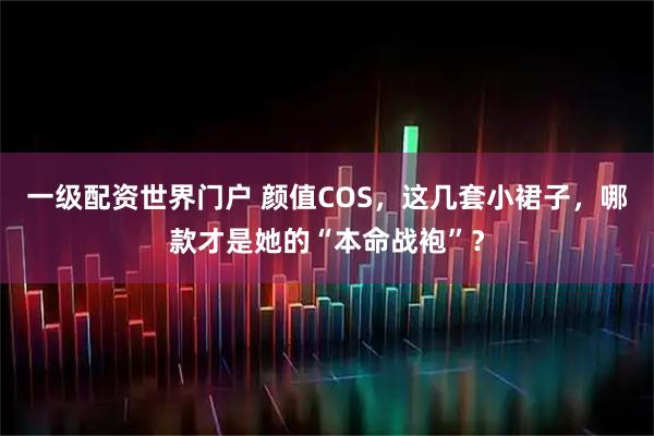 一级配资世界门户 颜值COS，这几套小裙子，哪款才是她的“本命战袍”？