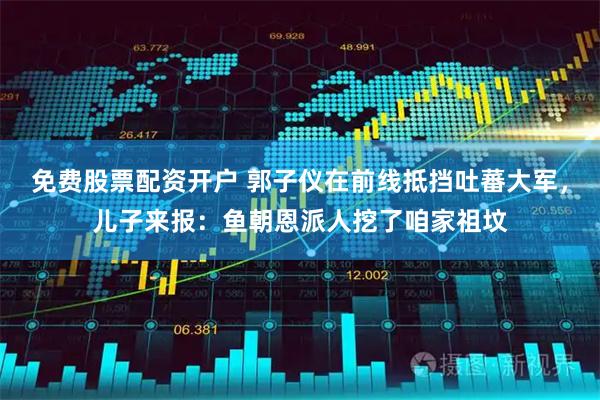 免费股票配资开户 郭子仪在前线抵挡吐蕃大军，儿子来报：鱼朝恩派人挖了咱家祖坟