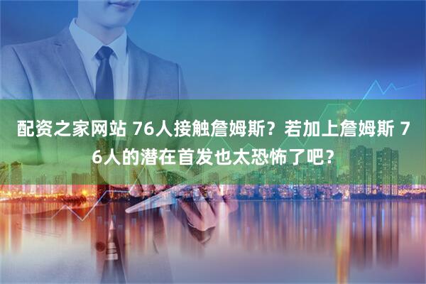 配资之家网站 76人接触詹姆斯？若加上詹姆斯 76人的潜在首发也太恐怖了吧？