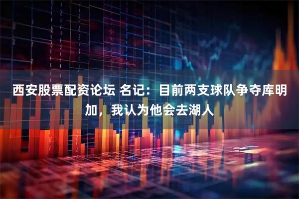西安股票配资论坛 名记：目前两支球队争夺库明加，我认为他会去湖人