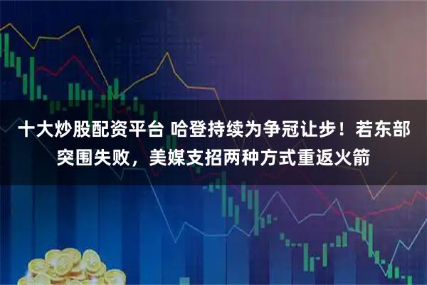 十大炒股配资平台 哈登持续为争冠让步！若东部突围失败，美媒支招两种方式重返火箭